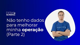 Desk Na Prática: Não tenho dados para melhorar minha operação (Parte 2)