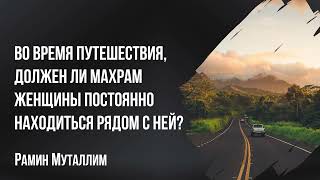 Рамин Муталлим - Во время путешествия, должен ли махрам женщины постоянно находиться рядом с ней?