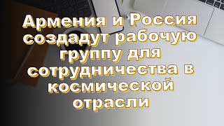 Армения и Россия создадут рабочую группу для сотрудничества в космической отрасли