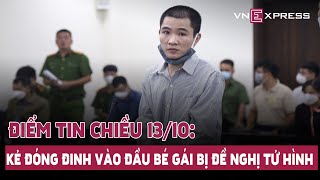 Điểm tin 13/10:Phạt tử hình kẻ đóng đinh vào đầu bé 3 tuổi;Ông Tất Thành Cang bị đề nghị 8-10 năm tù