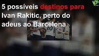 5 possíveis destinos para Ivan Rakitic, perto do adeus ao Barcelona