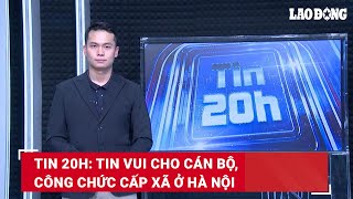 Tin 20h: Tin vui cho cán bộ, công chức cấp xã ở Hà Nội | Báo Lao Động