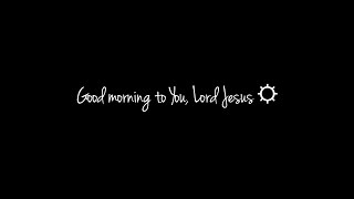 Good morning to You, Lord Jesus