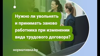 Нужно ли увольнять и принимать заново работника при изменении вида трудового договора?