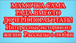 МАМОЧКА САМА РАДА ВМЕСТО ДОЧЕРИ ПОРАБОТАТЬ! Интересные истории из жизни  Рассказы о любви