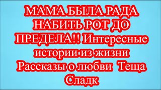 МАМА БЫЛА РАДА НАБИТЬ РОТ ДО ПРЕДЕЛА!! Интересные истории из жизни  Рассказы о любви  Теща Сладк