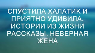 СПУСТИЛА ХАЛАТИК И ПРИЯТНО УДИВИЛА. Истории из жизни рассказы. Неверная жена