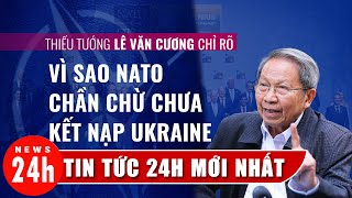 Thiếu tướng Lê Văn Cương chỉ rõ vì sao Nato chưa kết nạp Ukaine và không đàm phán hòa bình với Nga