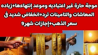 موجة حارة غير اعتياديه وموعد إنتهاءها+زياده المعاشات والتامينات ترد+انخفاض شديد فى سعر الذهب+إجازات9