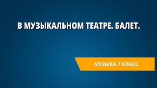 В музыкальном театре. Балет. Музыка 7 класс.