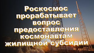 Роскосмос прорабатывает вопрос предоставления космонавтам жилищной субсидии