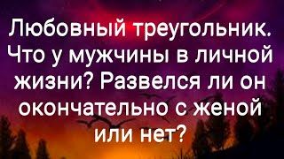 Любовный треугольник. Что у мужчины в личной жизни? Развелся ли он окончательно с женой или нет?