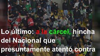 Lo último: a la cárcel, hincha del Nacional que presuntamente atentó contra otro de Santa Fe en El