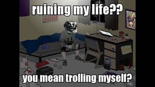 ruining my life?? you mean trolling myself?