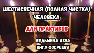 ШЕСТИСВЕЧНАЯ (ПОЛНАЯ ЧИСТКА) ЧЕЛОВЕКА...  ДЛЯ ПРАКТИКОВ...   ВЕДЬМИНА ИЗБА ИНГА ХОСРОЕВА