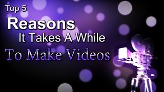 Top 5 - Reasons It Takes A While To Make Videos