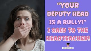 YOUR DEPUTY HEAD IS A BULLY! I SAID TO THE HEAD TEACHER!