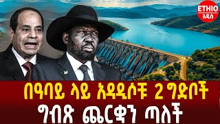 በዓባይ ላይ አዳዲሶቹ 2 ግድቦች | ግብጽ ጨርቋን ጣለች