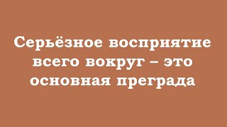 Серьёзное восприятие всего вокруг – это основная преграда