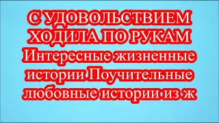 С УДОВОЛЬСТВИЕМ ХОДИЛА ПО РУКАМ  Интересные жизненные истории Поучительные любовные истории из ж