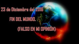 23 de Diciembre del 2016 FIN DEL MUNDO.  (FALSO EN MI OPINIÓN)