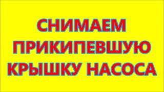 СНИМАЕМ ПРИКИПЕВШУЮ КРЫШКУ НАСОСА