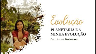 Evolução planetária e a minha evolução - com Ayumi Matsubara