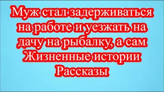 Муж стал задерживаться на работе и уезжать на дачу на рыбалку, а сам  Жизненные истории Рассказы