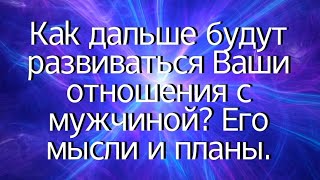 Как дальше будут развиваться Ваши отношения с мужчиной? Его мысли и планы.