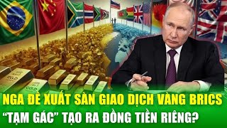 Nga đề xuất thành lập sàn giao dịch vàng BRICS, “tạm gác” kế hoạch tạo ra đồng tiền riêng?