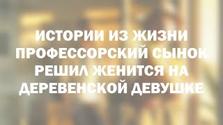 Истории из жизни Профессорский сынок решил женится на деревенской девушке