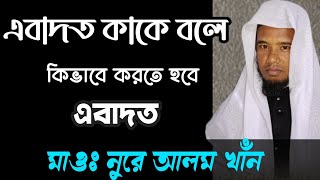 এবাদত কাকে বলে ? কিভাবে করতে হবে এবাদত। মাওঃনুরে আলম খাঁন