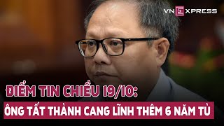 Điểm tin Chiều 19/10: Ông Tất Thành Cang lĩnh thêm 6 năm tù; Dự kiến giảm 17 tổng cục thuộc bộ...