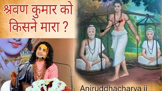 किसने मारा श्रवण कुमार को ? अनिरुद्धाचार्य जी ने बताया पूरा सच | Aniruddhacharya ji Maharaj #ramayan