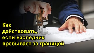 Как правильно действовать, если наследник пребывает за границей