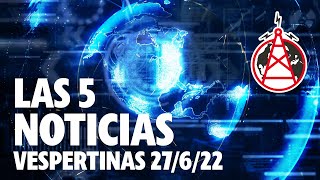 LAS 5 NOTICIAS VESPERTINAS // 27 DE JUNIO DEL 2022