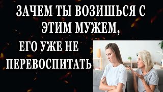 Истории из жизни Зачем ты возишься с этим мужем, его уже не перевоспитать Жизненные истории рассказы