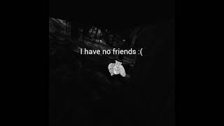 I have no friends :(