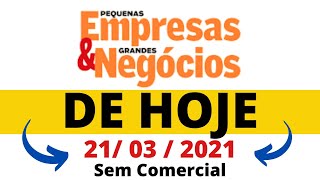 Pequenas Empresas Grandes Negocios  de Hoje 21 03 2021