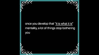 Once you develop that “it is what it is” mentality, a lot of things stop bothering you.