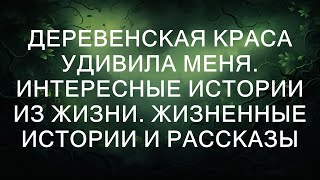 ДЕРЕВЕНСКАЯ КРАСА УДИВИЛА МЕНЯ. Интересные истории из жизни. Жизненные истории и рассказы