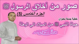 صور من أخلاق الرسول الحبيب محمد ﷺ ج5 | خطبة جمعة بعنوان : حياة النبي ﷺ من الميلاد الي البعثة