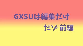 GXSUは編集だけだゾ　前編