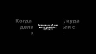 Когда спросил её, куда делись все деньги с моей карты