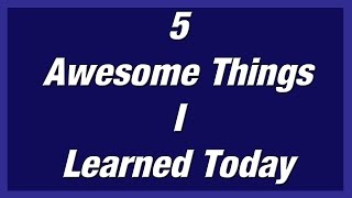 5 Awesome Thing I Learned Today!