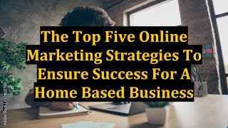 The Top Five Online Marketing Strategies To Ensure Success For A Home Based Business