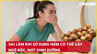 Sai lầm khi sử dụng nấm có thể gây ngộ độc, mất dinh dưỡng | Báo Lao Động