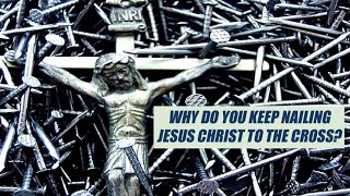 Why do you keep nailing Jesus Christ to the Cross?