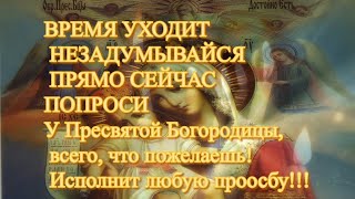 ВРЕМЯ УХОДИТ НЕ ЗАДУМЫВАЙСЯ ПРЯМО СЕЙЧАС ПОПРОСИ У Пресвятой Богородицы, всего, что пожелаешь!