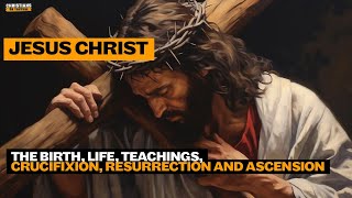 The Birth, Life, Teachings, Crucifixion, Resurrection and Ascension of Jesus Christ